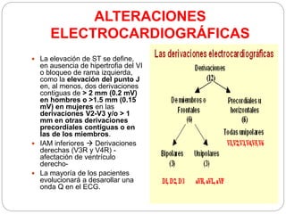 ALTERACIONES
ELECTROCARDIOGRÁFICAS
 La elevación de ST se define,
en ausencia de hipertrofia del VI
o bloqueo de rama izquierda,
como la elevación del punto J
en, al menos, dos derivaciones
contiguas de > 2 mm (0.2 mV)
en hombres o >1.5 mm (0.15
mV) en mujeres en las
derivaciones V2-V3 y/o > 1
mm en otras derivaciones
precordiales contiguas o en
las de los miembros.
 IAM inferiores  Derivaciones
derechas (V3R y V4R) -
afectación de ventrículo
derecho-
 La mayoría de los pacientes
evolucionará a desarollar una
onda Q en el ECG.
 