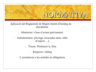 NORMATIVA Aplicació del Reglament de Règim Intern (Decàleg de disciplina): Absències: s’han d’avisar prèviament. Indumentària: pírcings, arracades nens, roba d’esport, ...) Tracte: Professor/a, Srta Respecte i diàleg L’assistència a les sortides és obligatòria 