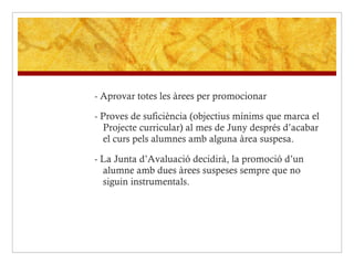 - Aprovar totes les àrees per promocionar  - Proves de suficiència (objectius mínims que marca el Projecte curricular) al mes de Juny després d’acabar el curs pels alumnes amb alguna àrea suspesa. - La Junta d’Avaluació decidirà, la promoció d’un alumne amb dues àrees suspeses sempre que no siguin instrumentals.  