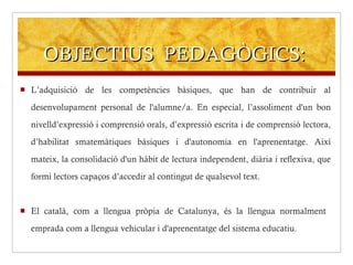 OBJECTIUS  PEDAGÒGICS: L’adquisició de les competències bàsiques, que han de contribuir al desenvolupament personal de l'alumne/a. En especial, l’assoliment d'un bon nivelld’expressió i comprensió orals, d’expressió escrita i de comprensió lectora, d’habilitat smatemàtiques bàsiques i d'autonomia en l'aprenentatge. Així mateix, la consolidació d'un hàbit de lectura independent, diària i reflexiva, que formi lectors capaços d’accedir al contingut de qualsevol text.  El català, com a llengua pròpia de Catalunya, és la llengua normalment  emprada com a llengua vehicular i d'aprenentatge del sistema educatiu. 