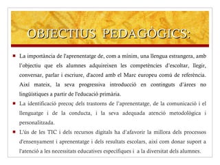 OBJECTIUS  PEDAGÒGICS: La importància de l'aprenentatge de, com a mínim, una llengua estrangera, amb l’objectiu que els alumnes adquireixen les competències d’escoltar, llegir, conversar, parlar i escriure, d'acord amb el Marc europeu comú de referència. Així mateix, la seva progressiva introducció en continguts d’àrees no lingüístiques a partir de l'educació primària. La identificació precoç dels trastorns de l’aprenentatge, de la comunicació i el llenguatge i de la conducta, i la seva adequada atenció metodològica i personalitzada. L'ús de les TIC i dels recursos digitals ha d’afavorir la millora dels processos d'ensenyament i aprenentatge i dels resultats escolars, així com donar suport a l'atenció a les necessitats educatives específiques i  a la diversitat dels alumnes. 