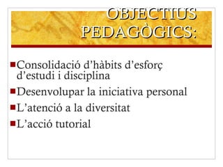 OBJECTIUS PEDAGÒGICS: Consolidació d’hàbits d’esforç d’estudi i disciplina Desenvolupar la iniciativa personal L’atenció a la diversitat L’acció tutorial 