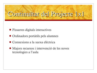 Continuïtat del Projecte 1x1 Pissarres digitals interactives Ordinadors portàtils pels alumnes Connexions a la xarxa elèctrica Majors recursos i intervenció de les noves tecnologies a l’aula 