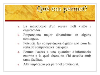 Què ens permet? La introducció d’un recurs molt vistós i engrescador. Proporciona major dinamisme en alguns continguts. Potencia les competències digitals així com la resta de competències    bàsiques. Permet l’accés a una quantitat d’informació enorme a la qual abans no s’hi accedia amb tanta facilitat. Alta implicació per part del professorat. 