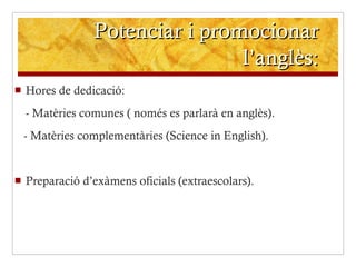 Potenciar i promocionar l’anglès: Hores de dedicació: - Matèries comunes ( només es parlarà en anglès). - Matèries complementàries (Science in English). Preparació d’exàmens oficials (extraescolars). 