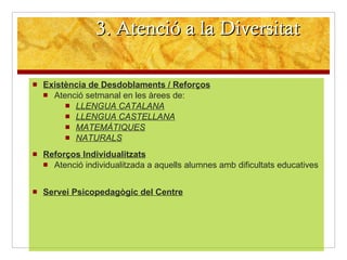 3. Atenció a la Diversitat Existència de Desdoblaments / Reforços   Atenció setmanal en les àrees de: LLENGUA CATALANA LLENGUA CASTELLANA MATEMÀTIQUES NATURALS Reforços Individualitzats Atenció individualitzada a aquells alumnes amb dificultats educatives Servei Psicopedagògic del Centre 