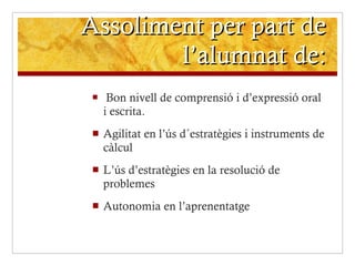 Assoliment per part de l’alumnat de: Bon nivell de comprensió i d’expressió oral i escrita. Agilitat en l’ús d´estratègies i instruments de càlcul  L’ús d’estratègies en la resolució de problemes Autonomia en l’aprenentatge 