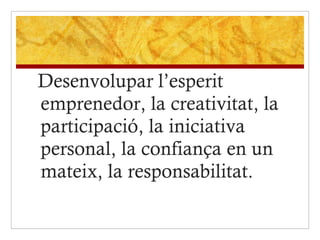 Desenvolupar l’esperit emprenedor, la creativitat, la participació, la iniciativa personal, la confiança en un mateix, la responsabilitat.   