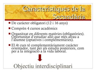 Característiques de la Secundària De caràcter obligatori (12 i 16 anys) Comprèn 4 cursos acadèmics Organitzat en diferents matèries (obligatòries). Oportunitat d’estudiar allò que més atrau a l’alumne (optatives i complementàries). El 4t curs té complementàriament caràcter orientador, tant per als estudis posteriors, com per a la integració a la vida laboral. Objectiu interdisciplinari 