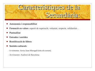 Característiques de la Secundària: Autonomia i responsabilitat Formació en valors : esperit de superació, voluntat, respecte, solidaritat... Puntualitat Entrades i sortides Reutilització de llibres Sortides culturals : -1r trimestre: Arxiu Joan Maragall (tots els cursos). - 2n trimestre: Auditori de Barcelona 