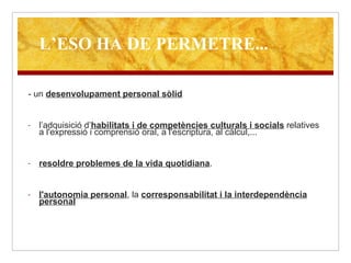 - un  desenvolupament personal sòlid l’adquisició d’ habilitats i de competències culturals i socials  relatives a l'expressió i comprensió oral, a l'escriptura, al càlcul,... resoldre problemes de la vida quotidiana . l'autonomia personal , la  corresponsabilitat i la interdependència personal   L’ESO HA DE PERMETRE... 