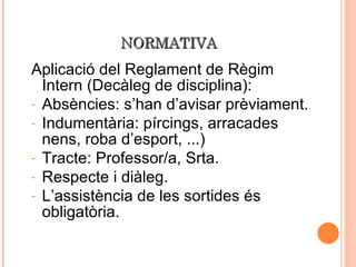 NORMATIVA Aplicació del Reglament de Règim Intern (Decàleg de disciplina): Absències: s’han d’avisar prèviament. Indumentària: pírcings, arracades nens, roba d’esport, ...) Tracte: Professor/a, Srta. Respecte i diàleg. L’assistència de les sortides és obligatòria. 