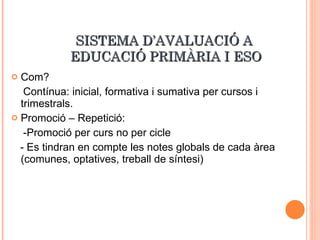 SISTEMA D’AVALUACIÓ A  EDUCACIÓ PRIMÀRIA I ESO Com? Contínua: inicial, formativa i sumativa per cursos i trimestrals. Promoció – Repetició: -Promoció per curs no per cicle - Es tindran en compte les notes globals de cada àrea (comunes, optatives, treball de síntesi) 