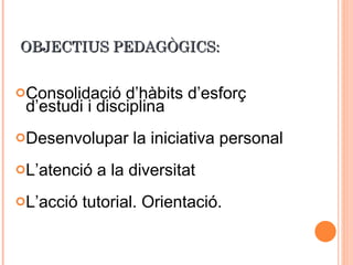 OBJECTIUS PEDAGÒGICS: Consolidació d’hàbits d’esforç d’estudi i disciplina Desenvolupar la iniciativa personal L’atenció a la diversitat L’acció tutorial. Orientació. 