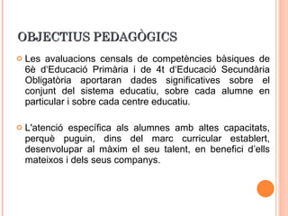 OBJECTIUS PEDAGÒGICS Les avaluacions censals de competències bàsiques de 6è d‘Educació Primària i de 4t d‘Educació Secundària Obligatòria aportaran dades significatives sobre el conjunt del sistema educatiu, sobre cada alumne en particular i sobre cada centre educatiu. L'atenció específica als alumnes amb altes capacitats, perquè puguin, dins del marc curricular establert, desenvolupar al màxim el seu talent, en benefici d’ells mateixos i dels seus companys.  