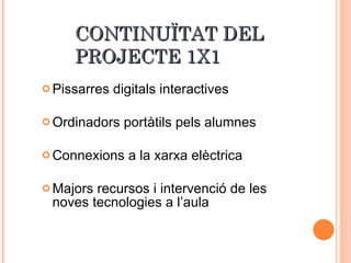 CONTINUÏTAT DEL  PROJECTE 1X1 Pissarres digitals interactives Ordinadors portàtils pels alumnes Connexions a la xarxa elèctrica Majors recursos i intervenció de les noves tecnologies a l’aula 