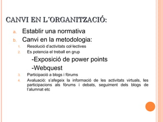 CANVI EN L´ORGANITZACIÓ: Establir una normativa  Canvi en la metodologia: Resolució d’activitats col·lectives Es potencia el treball en grup -Exposició de power points -Webquest Participació a blogs i fòrums Avaluació: s’afegeix la informació de les activitats virtuals, les participacions als fòrums i debats, seguiment dels blogs de l’alumnat etc 