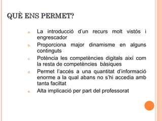 QUÈ ENS PERMET? La introducció d’un recurs molt vistós i engrescador Proporciona major dinamisme en alguns continguts Potència les competències digitals així com la resta de competències    bàsiques Permet l’accés a una quantitat d’informació enorme a la qual abans no s’hi accedia amb tanta faciltat Alta implicació per part del professorat 