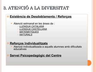 3. ATENCIÓ A LA DIVERSITAT Existència de Desdoblaments / Reforços   Atenció setmanal en les àrees de : LLENGUA CATALANA LLENGUA CASTELLANA MATEMÀTIQUES NATURALS Reforços Individualitzats Atenció individualitzada a aquells alumnes amb dificultats educatives Servei Psicopedagògic del Centre 