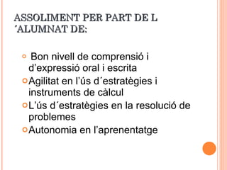 ASSOLIMENT PER PART DE L´ALUMNAT DE: Bon nivell de comprensió i d’expressió oral i escrita Agilitat en l’ús d´estratègies i instruments de càlcul  L’ús d´estratègies en la resolució de problemes Autonomia en l’aprenentatge 