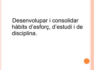 Desenvolupar i consolidar hàbits d’esforç, d’estudi i de disciplina. 