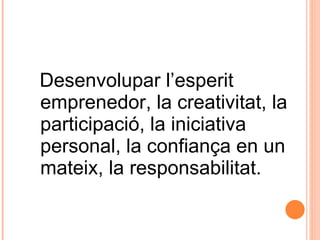 Desenvolupar l’esperit emprenedor, la creativitat, la participació, la iniciativa personal, la confiança en un mateix, la responsabilitat.   