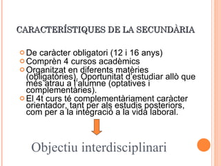 CARACTERÍSTIQUES DE LA SECUNDÀRIA De caràcter obligatori (12 i 16 anys) Comprèn 4 cursos acadèmics Organitzat en diferents matèries (obligatòries). Oportunitat d’estudiar allò que més atrau a l’alumne (optatives i complementàries). El 4t curs té complementàriament caràcter orientador, tant per als estudis posteriors, com per a la integració a la vida laboral. Objectiu interdisciplinari 