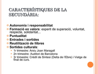 CARACTERÍSTIQUES DE LA SECUNDÀRIA: Autonomia i responsabilitat Formació en valors : esperit de superació, voluntat, respecte, solidaritat... Puntualitat Entrades i sortides Reutilització de llibres Sortides culturals : 1r trimestre: Arxiu Joan Maragall 2n trimestre: Auditori de Barcelona 3r trimestre: Crèdit de Síntesi (Delta de l’Ebre) i Viatge de final de curs. 