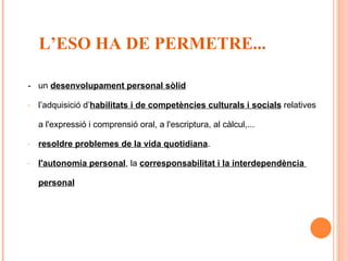 -  un  desenvolupament personal sòlid l’adquisició d’ habilitats i de competències culturals i socials  relatives a l'expressió i comprensió oral, a l'escriptura, al càlcul,... resoldre problemes de la vida quotidiana . l'autonomia personal , la  corresponsabilitat i la interdependència  personal   L’ESO HA DE PERMETRE... 