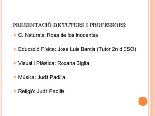 PRESENTACIÓ DE TUTORS I PROFESSORS: C. Naturals: Rosa de los Inocentes Educació Física: Jose Luis Barcia (Tutor 2n d’ESO) Visual i Plàstica: Roxana Biglia Música: Judit Padilla Religió: Judit Padilla 