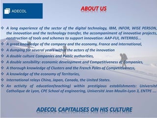 ABOUT US
 A long experience of the sector of the digital technology, IBM, INFOR, WISE PERSON,
the innovation and the technology transfer, the accompaniment of innovative projects,
construction of tools and schemes to support innovation: AAP-FUI, INTERREG...
 A great knowledge of the company and the economy, France and International,
 A dumping for several years within the actors of the innovation
 A double culture Companies and Public authorities,
 A double sensibility: economic development and Competitiveness of Companies,
 A thorough knowledge of Clusters and the French Poles of Competitiveness,
 A knowledge of the economy of Territories,
 International relays China, Japan, Canada, the United States.
 An activity of education(teaching) within prestigious establishments: Université
Catholique de Lyon, CPE School of engineering, Université Jean Moulin-Lyon 3, ENTPE ….
ADECOL CAPITALISES ON HIS CULTURE
 