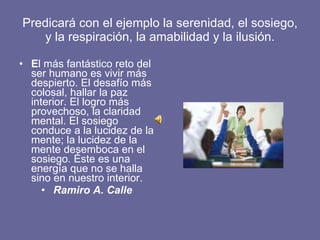 Predicará con el ejemplo la serenidad, el sosiego, y la respiración, la amabilidad y la ilusión. E l   más fantástico reto del ser humano es vivir más despierto. El desafío más colosal, hallar la paz interior. El logro más provechoso, la claridad mental. El sosiego conduce a la lucidez de la mente; la lucidez de la mente desemboca en el sosiego. Éste es una energía que no se halla sino en nuestro interior.  Ramiro A. Calle 