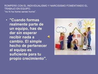 "Cuando formas realmente parte de un equipo, has de dar sin esperar recibir nada a cambio. El simple hecho de pertenecer al equipo es suficiente para tu propio crecimiento".   ROMPERÁ CON EL INDIVIDUALISMO Y NARCISISMO FOMENTANDO EL TRABAJO EN EQUIPO. “ no hi ha home sense home”. 