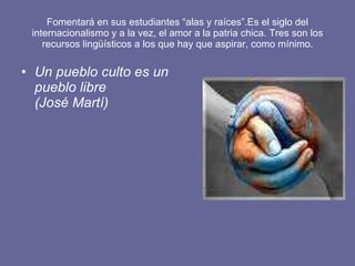 Fomentará en sus estudiantes “alas y raíces”.Es el siglo del internacionalismo y a la vez, el amor a la patria chica. Tres son los recursos lingüísticos a los que hay que aspirar, como mínimo. Un pueblo culto es un pueblo libre (José Martí) 