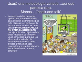 Usará una metodología variada…aunque parezca rara. Menos….”chalk and talk” la mayoría de las personas aplican innovación educativa para sustituir las metodologías más clásicas; sin embargo, la innovación educativa se debe utilizar  PARA MEJORARLAS NO PARA SUSTITUIRLAS,  por ejemplo, si el objetivo de la clase magistral es transmitir unos conceptos  para que los alumnos los asimilen, la innovación educativa debe ayudar a transmitir esos conceptos y a que los alumnos los adquieran con  menos esfuerzo.  