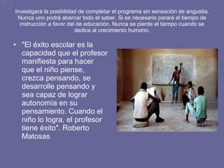 Investigará la posibilidad de completar el programa sin sensación de angustia. Nunca uno podrá abarcar todo el saber. Si es necesario parará el tiempo de instrucción a favor del de educación. Nunca se pierde el tiempo cuando se dedica al crecimiento humano. "El éxito escolar es la capacidad que el profesor manifiesta para hacer que el niño piense, crezca pensando, se desarrolle pensando y sea capaz de lograr autonomía en su pensamiento. Cuando el niño lo logra, el profesor tiene éxito". Roberto Matosas  