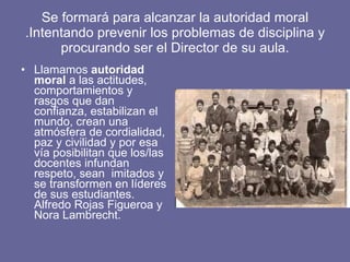 Se formará para alcanzar la autoridad moral .Intentando prevenir los problemas de disciplina y procurando ser el Director de su aula. Llamamos  autoridad moral  a las actitudes, comportamientos y rasgos que dan confianza, estabilizan el mundo, crean una atmósfera de cordialidad, paz y civilidad y por esa vía posibilitan que los/las docentes infundan respeto, sean  imitados y se transformen en líderes de sus estudiantes. Alfredo Rojas Figueroa y Nora Lambrecht.  