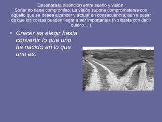 Enseñará la distinción entre sueño y visión. Soñar no tiene compromiso. La visión supone comprometerse con aquello que se desea alcanzar y actuar en consecuencia, aún a pesar de que los costes pueden llegar a ser importantes.(No basta con decir quiero….) Crecer es elegir hasta convertir lo que uno ha nacido en lo que uno es.   