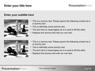 Enter your title here


Enter your subtitle here

                      This is a dummy text. Please ignore the following content as it
                       is dummy text.
                      This is definitely some dummy text.
                      The text here is meaningless as it is used to fill this slide.
                      Replace this dummy text with our own text.



                      This is a dummy text. Please ignore the following content as it
                       is dummy text.
                      This is definitely some dummy text.
                      The text here is meaningless as it is used to fill this slide.
                      Replace this dummy text with our own text.




                              Here comes your footer                           Page 10
 