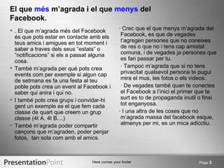 El que més m’agrada i el que menys del
Facebook.
 . El que m’agrada més del Facebook           · Crec que el que menys m’agrada del
  és que pots estar en contacte amb els         Facebook, es que de vegades
  teus amics i amigues en tot moment i          t’agregen persones que no coneixes
  saber a traves dels seus “estats” o           de res o que no i tens cap amistat
  “notificacions” si els a passat alguna        comuna, i de vegades ja persones que
  cosa.                                         es fan passar per tu.
 També m’agrada per qué pots crea              · Tampoc m’agrada que si no tens
  events com per exemple si algun cap           privacitat qualsevol persona te pugui
  de setmana es fa una festa al teu             mira el mus, les fotos o els videos.
  poble pots crea un event al Facebook i        · De vegades també quan te conectes
  saber qui anira i qui no.                     el Facebook a l’inici el primer que te
 I també pots crea grups i convidar-hi         surt es to de propaganda inutil o finsi
  gent un exemple es el que fem cada            tot enganyosa.
  classe de quart que creem un grup            · I una altra de les coses que no
  classe (4t A, 4t B....)                       m’agrada massa del facebook esque,
 També m’agrada poder compartir                almenys per mi, es un mica adicctiu.
  cançons que m’agraden, poder penjar
  fotos, tan sola com amb el amics.



                                Here comes your footer                         Page 3
 