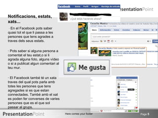 Notificacions, estats,
xats...
· En el Facebook pots saber
quasi tot el que li passa a les
persones que tens agrades a
traves dels seus estats.

· Pots saber si alguna persona a
comentat el teu estat,o si li
agrada alguna foto, alguns vídeo
o si a publicat algun comentari al
teu mur.

· El Facebook també té un xata
traves del qual pots parla amb
totes les persones que tens
agregades si es que estan
connectades. També amb el xat
es poden fer converses de varies
persones que es el que sol
passar al grups.
                                     Here comes your footer   Page 5
 