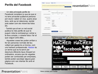 Perills del Facebook

· Un dels principals perills de
Facebook considero jo que és que si
no tens privacitat qualsevol persona
pot veure i saber on vius, quans anys
tens, amb qui et relaciones, també
pots saber com ets mirant les fotos
etc.
· També que al ser un red social
publica te més perills de que te
puguin roba la contrasenya i entrar a
la teva compta, o robarte fotos i fer el
que vulguin amb elles...
· Aquestes coses les poden arribar a
fer tan persones normals del teu
voltant per gastar-te un broma, com
uns hackers professionals. Hacker és
un terme que es fa servir per
descriure diferents tipus d'expert en
ordinadors, encara que de vegades
poden ser contractats per empreses,
també poden savotejar alguna gran
pàgina com van intentar fer amb el
Facebook.



                                           Here comes your footer   Page 6
 