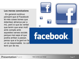 Les meves conclusions
· En  general continuo
pensant que el Facebook
té més coses bones que
dolentes( almenys per a
mi), però si que es veritat
que tenim que anar molt
amb compte amb
aquestes xarxes socials
perque mai saps el que
podria arribar a passar,
penso que si la gent en fa
un ús responsable no cal
tenir por de res.




                              Here comes your footer   Page 7
 