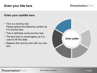 Enter your title here


Enter your subtitle here


 This is a dummy text.
  Please ignore the following content as
  it is dummy text.
 This is definitely some dummy text.
 The text here is meaningless as it is
  used to fill this slide.                                Color pallet
 Replace this dummy text with our own
  text.




                                 Here comes your footer                  Page 8
 