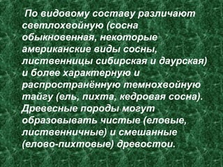 По видовому составу различают
светлохвойную (сосна
обыкновенная, некоторые
американские виды сосны,
лиственницы сибирская и даурская)
и более характерную и
распространённую темнохвойную
тайгу (ель, пихта, кедровая сосна).
Древесные породы могут
образовывать чистые (еловые,
лиственничные) и смешанные
(елово-пихтовые) древостои.
 