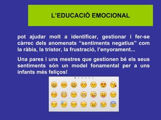 L’EDUCACIÓ EMOCIONAL
pot ajudar molt a identificar, gestionar i fer-se
càrrec dels anomenats “sentiments negatius” com
la ràbia, la tristor, la frustració, l’enyorament...
Una pares i uns mestres que gestionen bé els seus
sentiments són un model fonamental per a uns
infants més feliços!

 