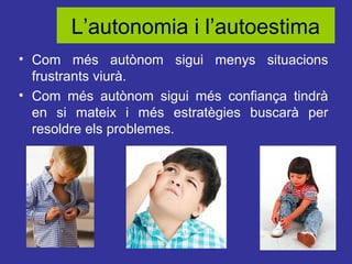 L’autonomia i l’autoestima
• Com més autònom sigui menys situacions
frustrants viurà.
• Com més autònom sigui més confiança tindrà
en si mateix i més estratègies buscarà per
resoldre els problemes.

 