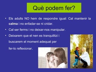 Què podem fer?
• Els adults NO hem de respondre igual: Cal mantenir la
calma i no enfadar-se ni cridar.
• Cal ser ferms i no deixar-nos manipular.
• Deixarem que el nen es tranquilitzi i
buscarem el moment adequat per
fer-lo reflexionar.

 