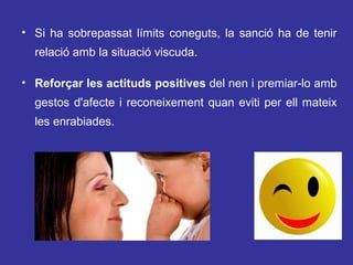 • Si ha sobrepassat límits coneguts, la sanció ha de tenir
relació amb la situació viscuda.
• Reforçar les actituds positives del nen i premiar-lo amb
gestos d'afecte i reconeixement quan eviti per ell mateix
les enrabiades.

 