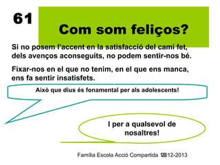 61
             Com som feliços?
Si no posem l’accent en la satisfacció del camí fet,
dels avenços aconseguits, no podem sentir-nos bé.
Fixar-nos en el que no tenim, en el que ens manca,
ens fa sentir insatisfets.
      Això que dius és fonamental per als adolescents!




                              I per a qualsevol de
                                    nosaltres!

                   Família Escola Acció Compartida 10
                                                   2012-2013
 